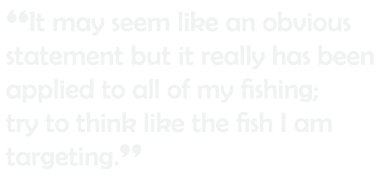 “It may seem like an obvious statement but it really has been applied to all of my fishing; try to think like the fis...