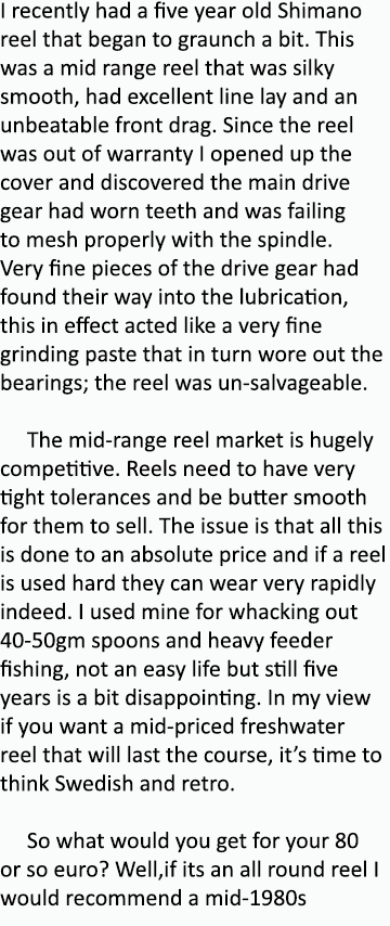 I recently had a five year old Shimano reel that began to graunch a bit. This was a mid range reel that was silky smo...