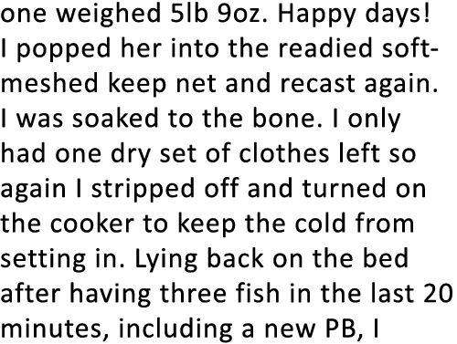 one weighed 5lb 9oz. Happy days! I popped her into the readied soft-meshed keep net and recast again. I was soaked to...