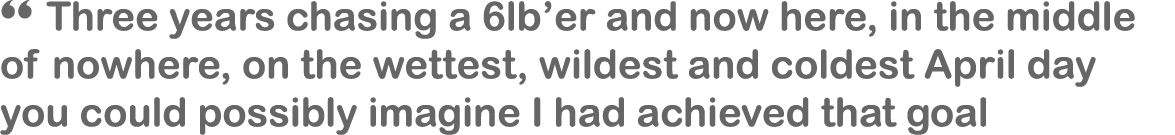 “ Three years chasing a 6lb’er and now here, in the middle of nowhere, on the wettest, wildest and coldest April day ...