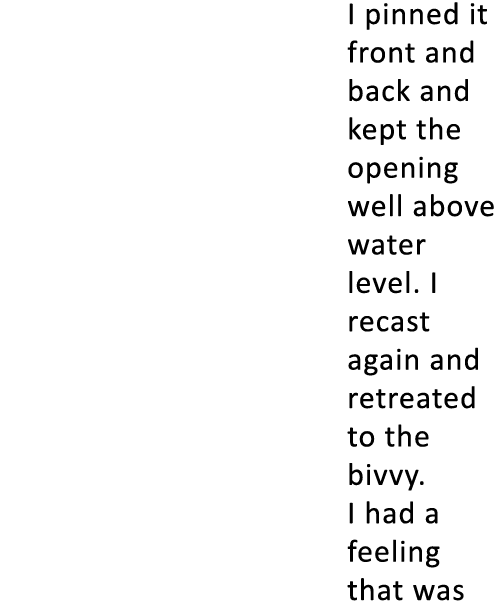 I pinned it front and back and kept the opening well above water level. I recast again and retreated to the bivvy. I ...