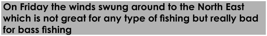 On Friday the winds swung around to the North East which is not great for any type of fishing but really bad for bass...