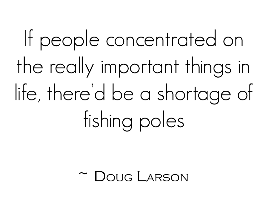 If people concentrated on the really important things in life, there’d be a shortage of fishing poles ~ Doug Larson