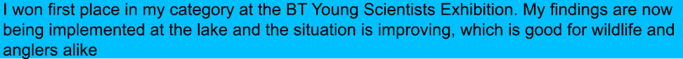 I won first place in my category at the BT Young Scientists Exhibition. My findings are now being implemented at the ...