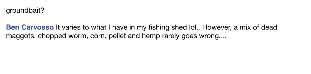 groundbait? Ben Carvosso It varies to what I have in my fishing shed lol.. However, a mix of dead maggots, chopped wo...