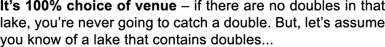 It’s 100% choice of venue – if there are no doubles in that lake, you’re never going to catch a double. But, let’s as...