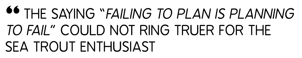 “ The saying “failing to plan is planning to fail” could not ring truer for the Sea trout enthusiast