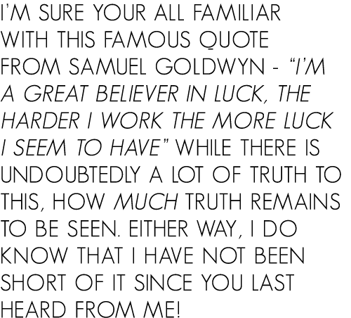 I’m sure your all familiar with this famous quote from Samuel Goldwyn - “I’m a great believer in luck, the harder I w...