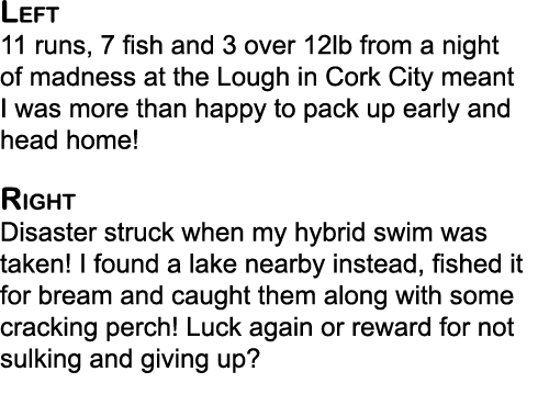 Left 11 runs, 7 fish and 3 over 12lb from a night of madness at the Lough in Cork City meant I was more than happy to...