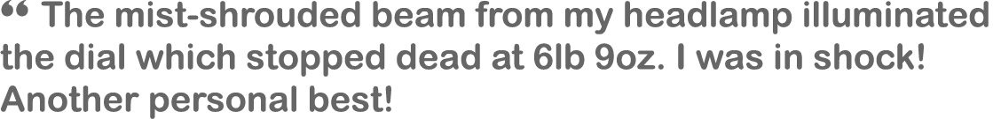 “ The mist-shrouded beam from my headlamp illuminated the dial which stopped dead at 6lb 9oz. I was in shock! Another...