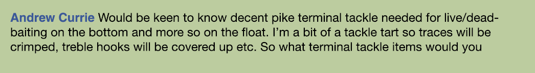 Andrew Currie Would be keen to know decent pike terminal tackle needed for live/dead-baiting on the bottom and more s...