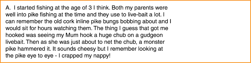 A. I started fishing at the age of 3 I think. Both my parents were well into pike fishing at the time and they use to...