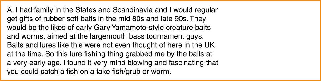 A. I had family in the States and Scandinavia and I would regular get gifts of rubber soft baits in the mid 80s and l...