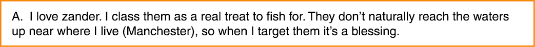 A. I love zander. I class them as a real treat to fish for. They don’t naturally reach the waters up near where I liv...