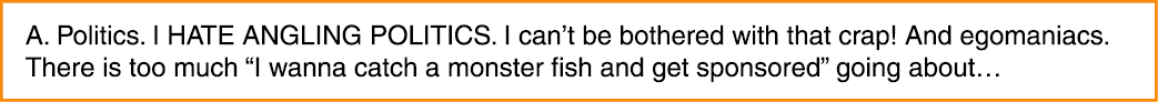 A. Politics. I HATE ANGLING POLITICS. I can’t be bothered with that crap! And egomaniacs. There is too much “I wanna ...