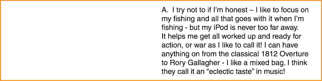 A. I try not to if I’m honest – I like to focus on my fishing and all that goes with it when I’m fishing - but my iPo...