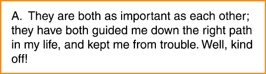 A. They are both as important as each other; they have both guided me down the right path in my life, and kept me fro...