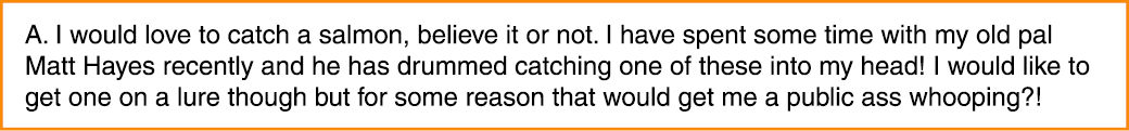A. I would love to catch a salmon, believe it or not. I have spent some time with my old pal Matt Hayes recently and ...
