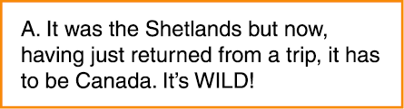 A. It was the Shetlands but now, having just returned from a trip, it has to be Canada. It’s WILD!