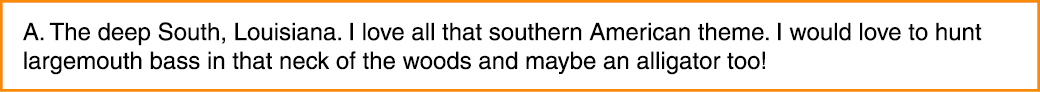 A. The deep South, Louisiana. I love all that southern American theme. I would love to hunt largemouth bass in that n...