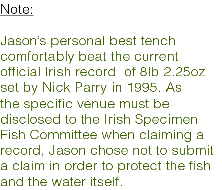 Note: Jason’s personal best tench comfortably beat the current official Irish record of 8lb 2.25oz set by Nick Parry ...