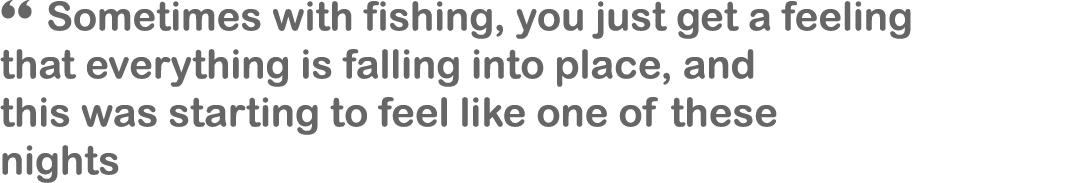 “ Sometimes with fishing, you just get a feeling that everything is falling into place, and this was starting to feel...