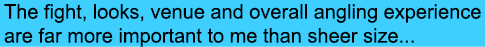The fight, looks, venue and overall angling experience are far more important to me than sheer size...