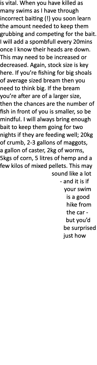 is vital. When you have killed as many swims as I have through incorrect baiting (!) you soon learn the amount needed...