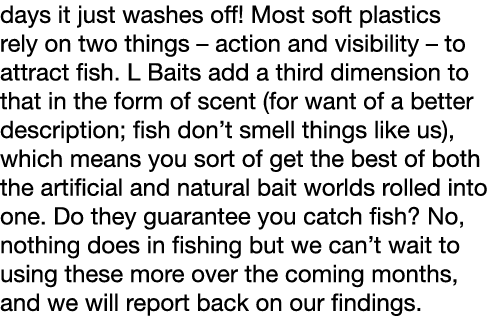 days it just washes off! Most soft plastics rely on two things – action and visibility – to attract fish. L Baits add...
