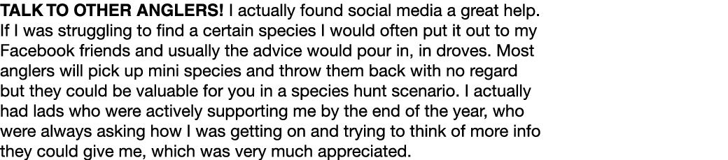 Talk to other anglers! I actually found social media a great help. If I was struggling to find a certain species I wo...