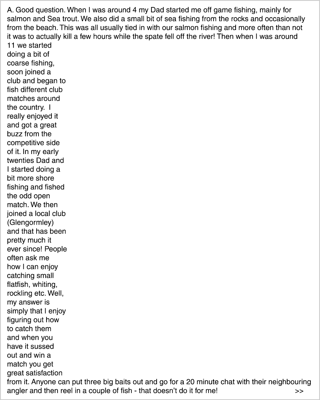 A. Good question. When I was around 4 my Dad started me off game fishing, mainly for salmon and Sea trout. We also di...