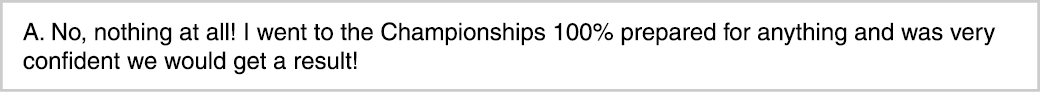A. No, nothing at all! I went to the Championships 100% prepared for anything and was very confident we would get a r...