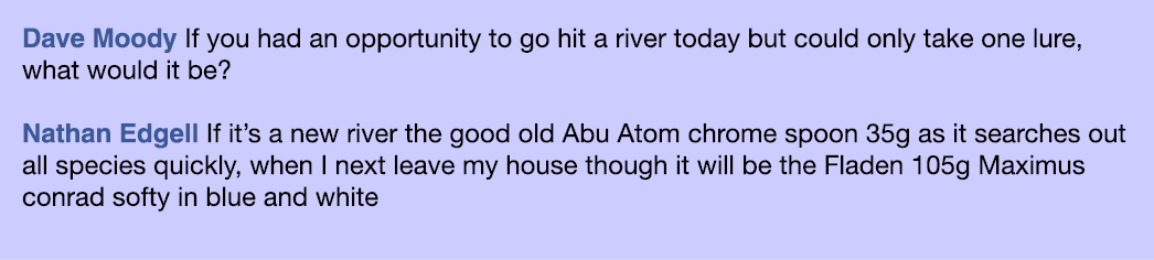 Dave Moody If you had an opportunity to go hit a river today but could only take one lure, what would it be? Nathan E...