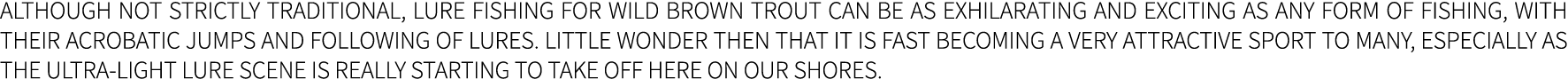 Although not strictly traditional, lure fishing for wild Brown trout can be as exhilarating and exciting as any form ...