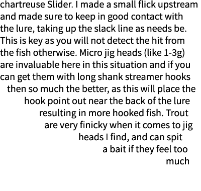 chartreuse Slider. I made a small flick upstream and made sure to keep in good contact with the lure, taking up the s...