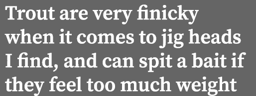 Trout are very finicky when it comes to jig heads I find, and can spit a bait if they feel too much weight