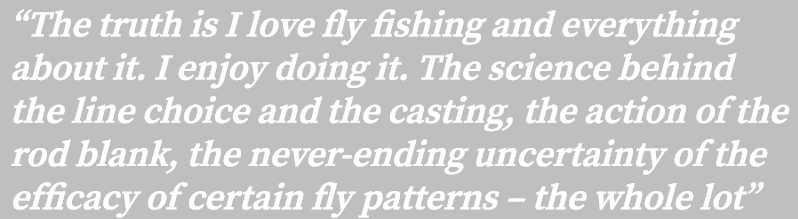 “The truth is I love fly fishing and everything about it. I enjoy doing it. The science behind the line choice and th...