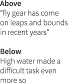 Above “fly gear has come on leaps and bounds in recent years” Below High water made a difficult task even more so