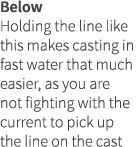 Below Holding the line like this makes casting in fast water that much easier, as you are not fighting with the curre...