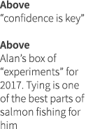 Above “confidence is key” Above Alan’s box of “experiments” for 2017. Tying is one of the best parts of salmon fishin...