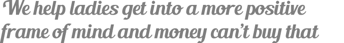 We help ladies get into a more positive frame of mind and money can’t buy that
