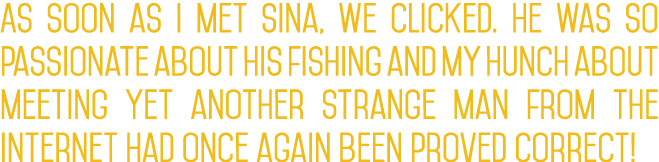 As soon as I met Sina, we clicked. He was so passionate about his fishing and my hunch about meeting yet another stra...