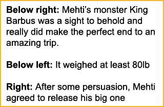 Below right: Mehti’s monster King Barbus was a sight to behold and really did make the perfect end to an amazing trip...