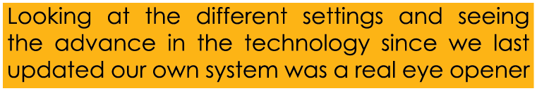 Looking at the different settings and seeing the advance in the technology since we last updated our own system was a...
