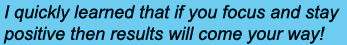 I quickly learned that if you focus and stay positive then results will come your way!