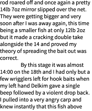 rod roared off and once again a pretty 14lb 7oz mirror slipped over the net. They were getting bigger and very soon a...