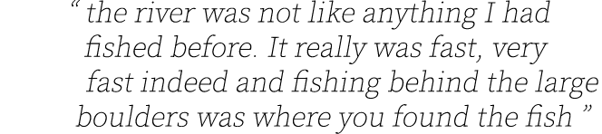 “ the river was not like anything I had fished before. It really was fast, very fast indeed and fishing behind the la...