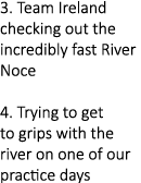 3. Team Ireland checking out the incredibly fast River Noce 4. Trying to get to grips with the river on one of our pr...