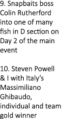 9. Snapbaits boss Colin Rutherford into one of many fish in D section on Day 2 of the main event 10. Steven Powell & ...