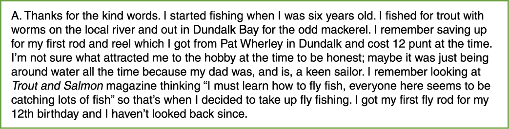 A. Thanks for the kind words. I started fishing when I was six years old. I fished for trout with worms on the local ...
